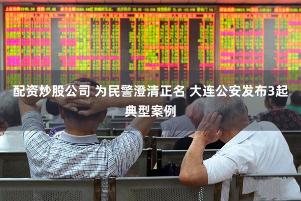 配资炒股公司 为民警澄清正名 大连公安发布3起典型案例