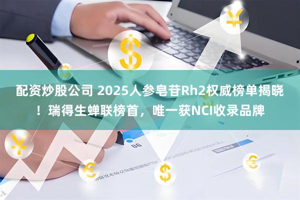 配资炒股公司 2025人参皂苷Rh2权威榜单揭晓！瑞得生蝉联榜首，唯一获NCI收录品牌