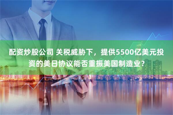 配资炒股公司 关税威胁下，提供5500亿美元投资的美日协议能否重振美国制造业？