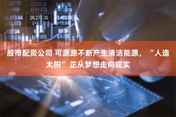 股市配资公司 可源源不断产生清洁能源， “人造太阳” 正从梦想走向现实