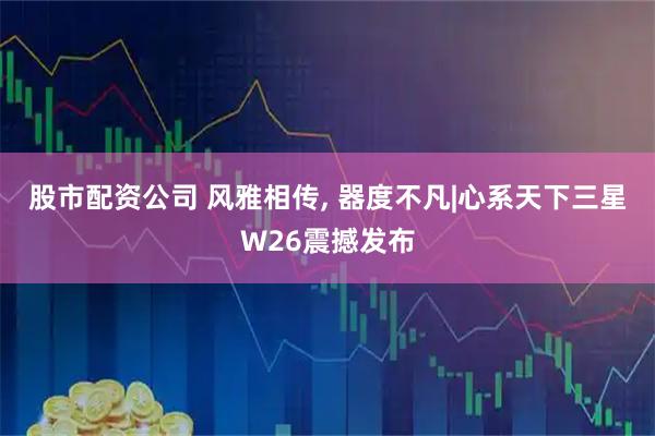 股市配资公司 风雅相传, 器度不凡|心系天下三星W26震撼发布