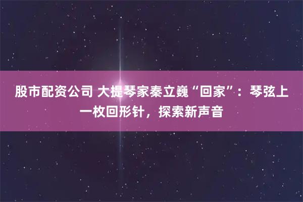 股市配资公司 大提琴家秦立巍“回家”：琴弦上一枚回形针，探索新声音