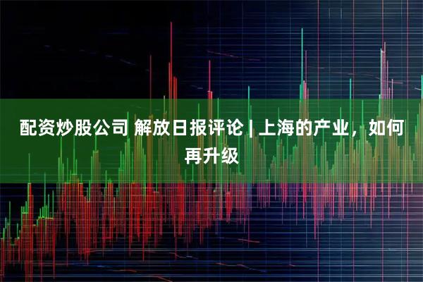 配资炒股公司 解放日报评论 | 上海的产业，如何再升级