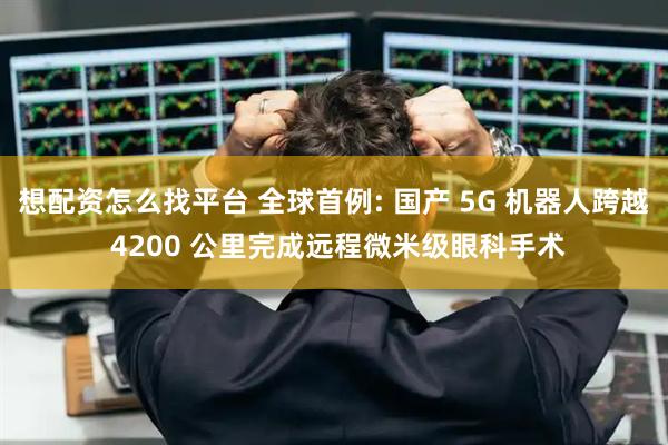 想配资怎么找平台 全球首例: 国产 5G 机器人跨越 4200 公里完成远程微米级眼科手术