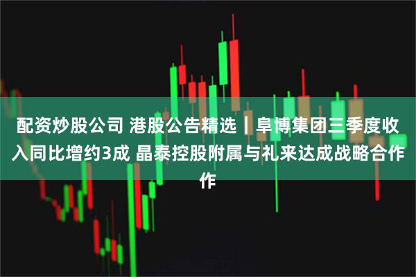 配资炒股公司 港股公告精选｜阜博集团三季度收入同比增约3成 晶泰控股附属与礼来达成战略合作