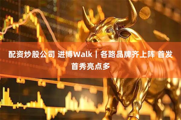 配资炒股公司 进博Walk｜各路品牌齐上阵 首发首秀亮点多