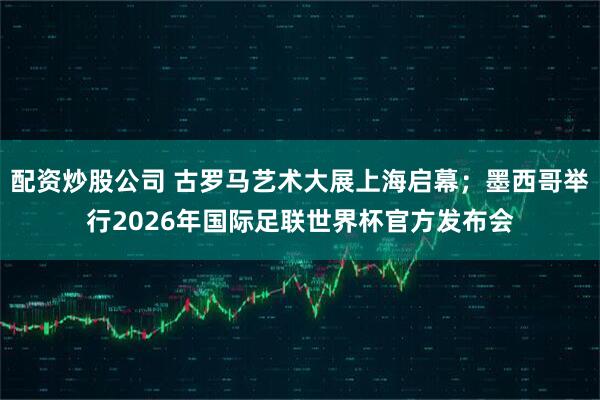 配资炒股公司 古罗马艺术大展上海启幕；墨西哥举行2026年国际足联世界杯官方发布会