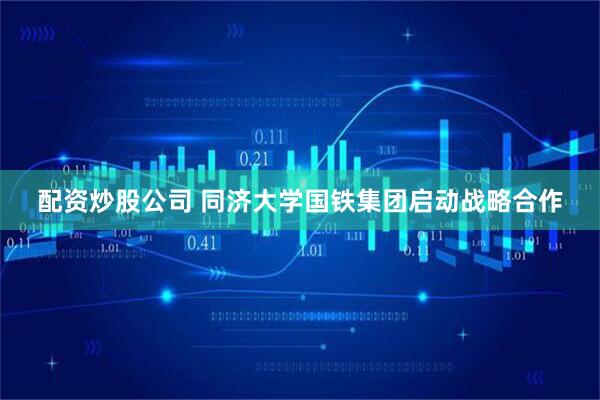 配资炒股公司 同济大学国铁集团启动战略合作