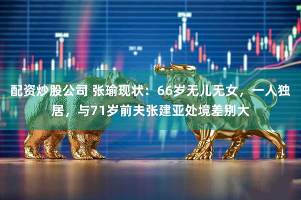 配资炒股公司 张瑜现状：66岁无儿无女，一人独居，与71岁前夫张建亚处境差别大