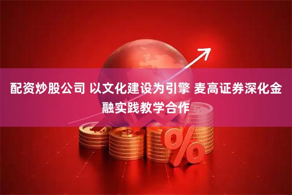 配资炒股公司 以文化建设为引擎 麦高证券深化金融实践教学合作