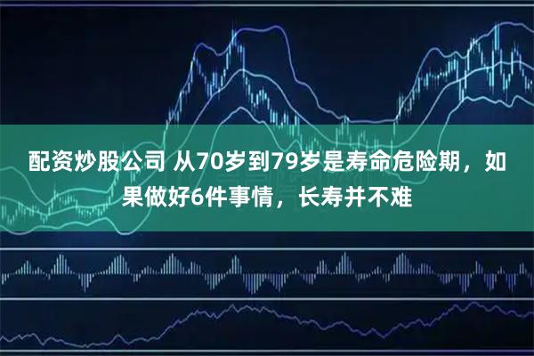 配资炒股公司 从70岁到79岁是寿命危险期，如果做好6件事情，长寿并不难
