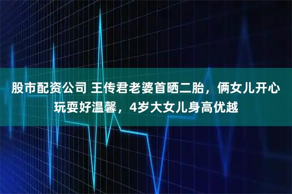 股市配资公司 王传君老婆首晒二胎，俩女儿开心玩耍好温馨，4岁大女儿身高优越