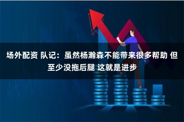 场外配资 队记：虽然杨瀚森不能带来很多帮助 但至少没拖后腿 这就是进步