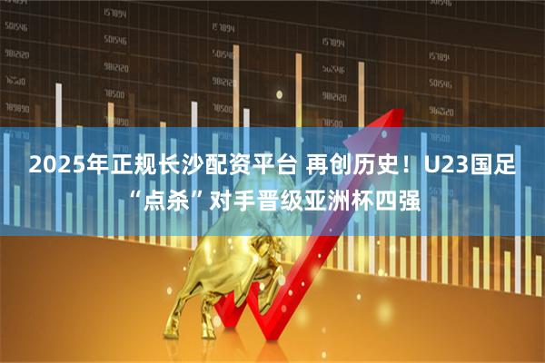 2025年正规长沙配资平台 再创历史！U23国足“点杀”对手晋级亚洲杯四强