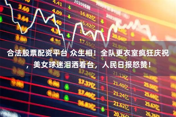 合法股票配资平台 众生相！全队更衣室疯狂庆祝，美女球迷泪洒看台，人民日报怒赞！