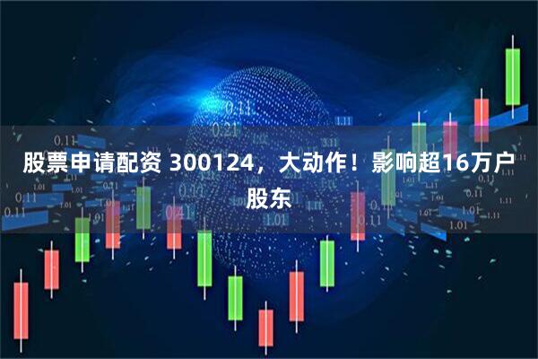 股票申请配资 300124，大动作！影响超16万户股东