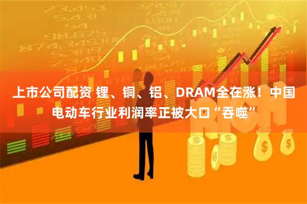 上市公司配资 锂、铜、铝、DRAM全在涨！中国电动车行业利润率正被大口“吞噬”