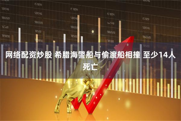 网络配资炒股 希腊海警船与偷渡船相撞 至少14人死亡
