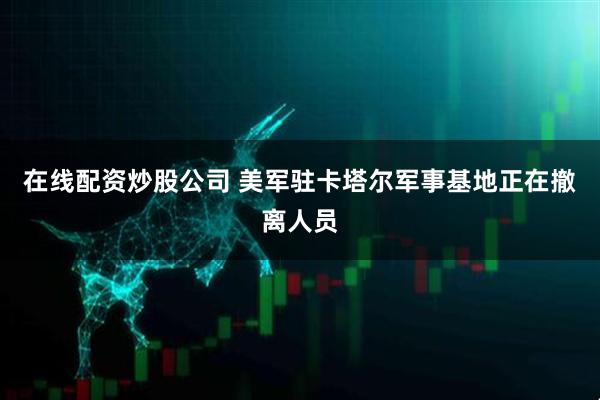 在线配资炒股公司 美军驻卡塔尔军事基地正在撤离人员