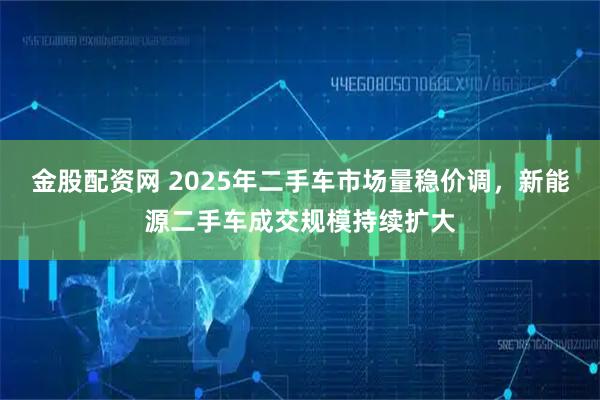 金股配资网 2025年二手车市场量稳价调,新能源二手车成交规模持续扩大