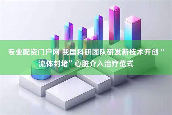 专业配资门户网 我国科研团队研发新技术开创“流体封堵”心脏介入治疗范式