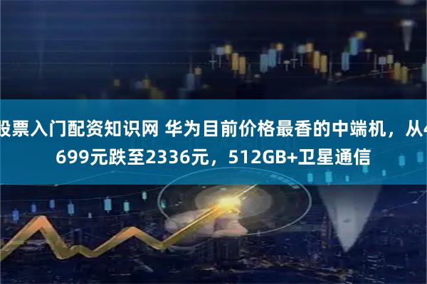 股票入门配资知识网 华为目前价格最香的中端机，从4699元跌至2336元，512GB+卫星通信
