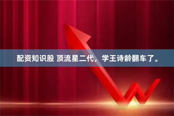 配资知识股 顶流星二代，学王诗龄翻车了。