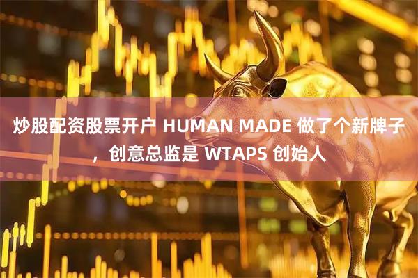 炒股配资股票开户 HUMAN MADE 做了个新牌子,创意总监是 WTAPS 创始人
