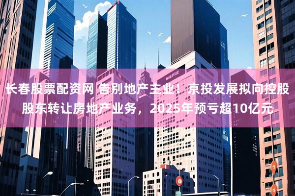 长春股票配资网 告别地产主业！京投发展拟向控股股东转让房地产业务，2025年预亏超10亿元