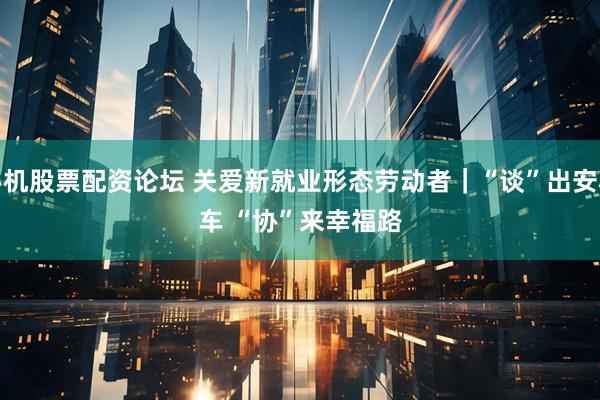 手机股票配资论坛 关爱新就业形态劳动者｜“谈”出安心车 “协”来幸福路