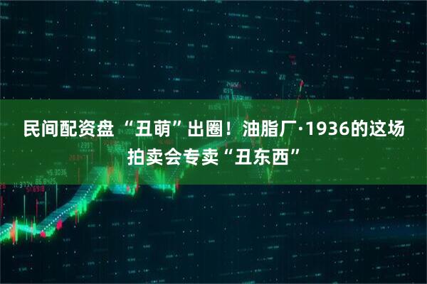 民间配资盘 “丑萌”出圈！油脂厂·1936的这场拍卖会专卖“丑东西”