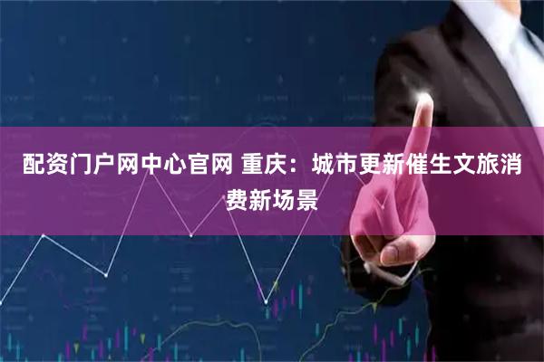 配资门户网中心官网 重庆：城市更新催生文旅消费新场景