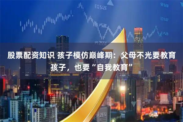 股票配资知识 孩子模仿巅峰期：父母不光要教育孩子，也要“自我教育”