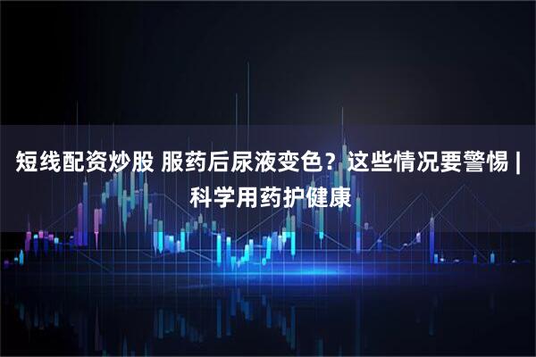 短线配资炒股 服药后尿液变色？这些情况要警惕 | 科学用药护健康