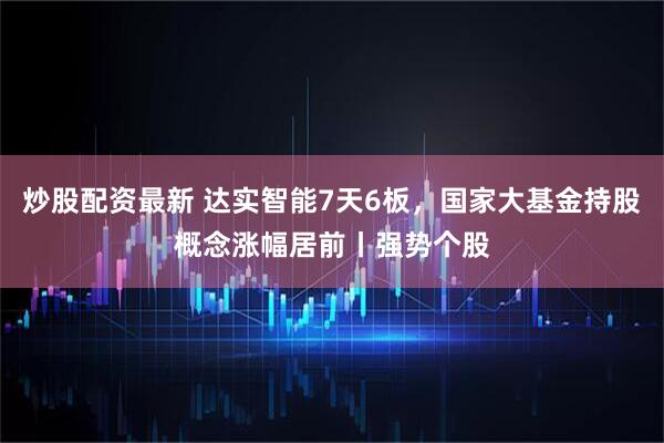 炒股配资最新 达实智能7天6板，国家大基金持股概念涨幅居前丨强势个股