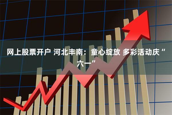 网上股票开户 河北丰南：童心绽放 多彩活动庆“六一”