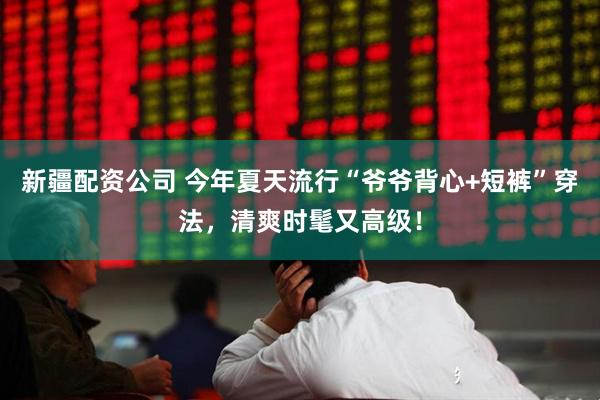 新疆配资公司 今年夏天流行“爷爷背心+短裤”穿法,清爽时髦又高级!