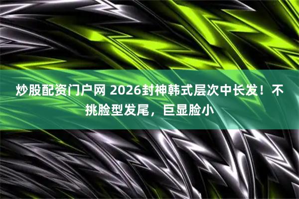 炒股配资门户网 2026封神韩式层次中长发!不挑脸型发尾,巨显脸小
