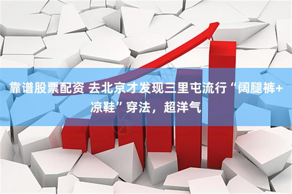 靠谱股票配资 去北京才发现三里屯流行“阔腿裤+凉鞋”穿法，超洋气