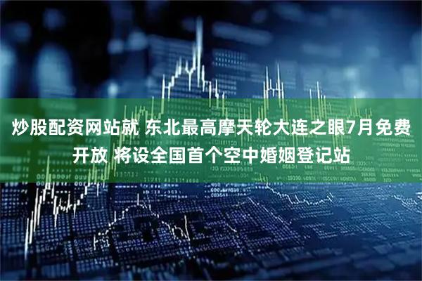 炒股配资网站就 东北最高摩天轮大连之眼7月免费开放 将设全国首个空中婚姻登记站