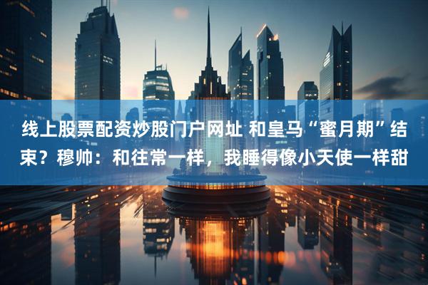 线上股票配资炒股门户网址 和皇马“蜜月期”结束？穆帅：和往常一样，我睡得像小天使一样甜