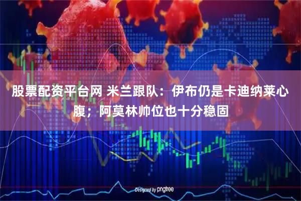 股票配资平台网 米兰跟队：伊布仍是卡迪纳莱心腹；阿莫林帅位也十分稳固